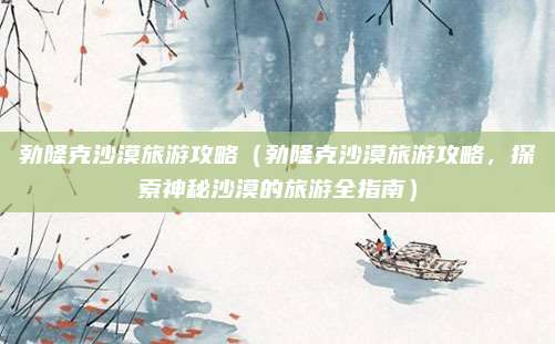 勃隆克沙漠旅游攻略(勃隆克沙漠旅游攻略,探索神秘沙漠的旅游全指南)