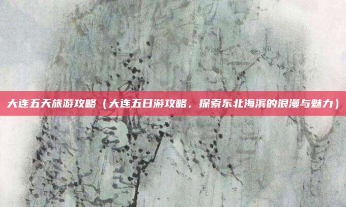 大连五天旅游攻略(大连五日游攻略,探索东北海滨的浪漫与魅力)