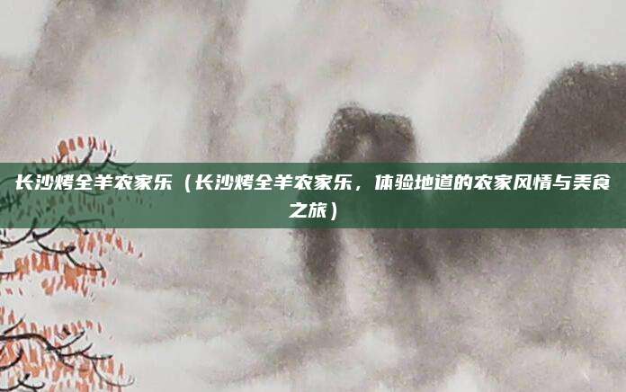 长沙烤全羊农家乐(长沙烤全羊农家乐,体验地道的农家风情与美食之旅)