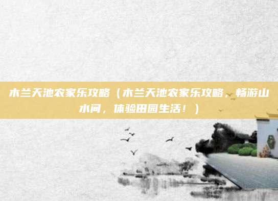 木兰天池农家乐攻略(木兰天池农家乐攻略,畅游山水间,体验田园生活!)