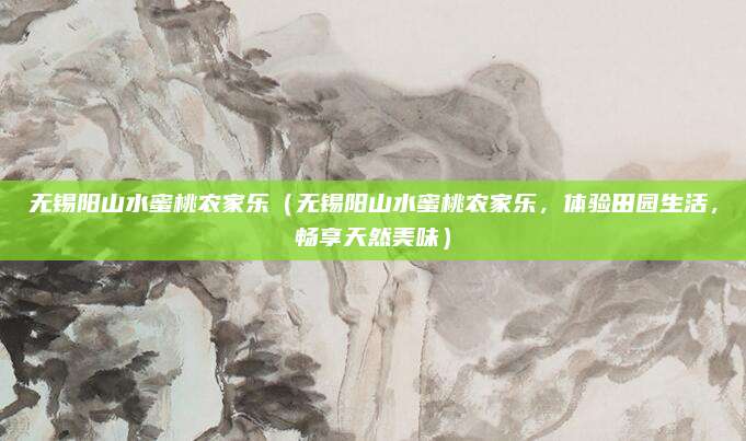 无锡阳山水蜜桃农家乐(无锡阳山水蜜桃农家乐,体验田园生活,畅享天然美味)