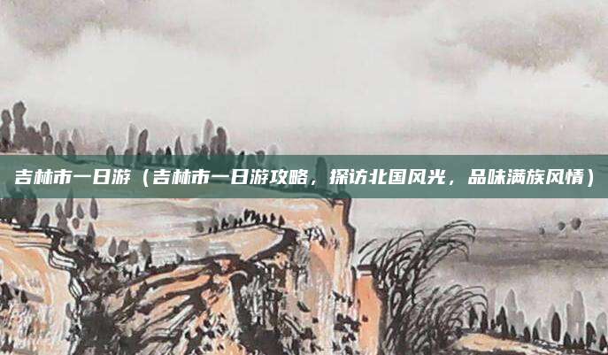 吉林市一日游(吉林市一日游攻略,探访北国风光,品味满族风情)