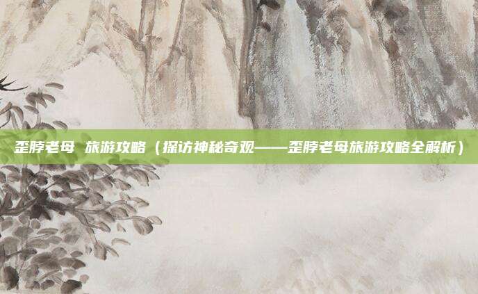 歪脖老母 旅游攻略(探访神秘奇观——歪脖老母旅游攻略全解析)