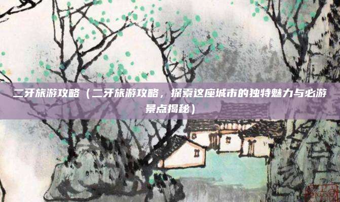 二牙旅游攻略(二牙旅游攻略,探索这座城市的独特魅力与必游景点揭秘)