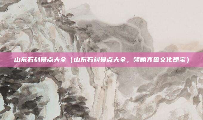 山东石刻景点大全(山东石刻景点大全,领略齐鲁文化瑰宝)