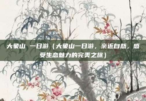 大象山 一日游(大象山一日游,亲近自然,感受生态魅力的完美之旅)
