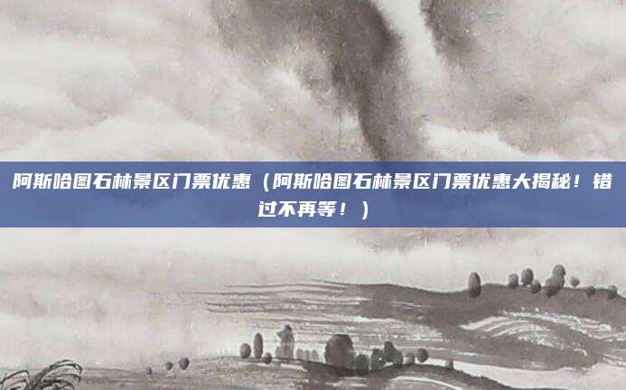 阿斯哈图石林景区门票优惠(阿斯哈图石林景区门票优惠大揭秘!错过不再等!)