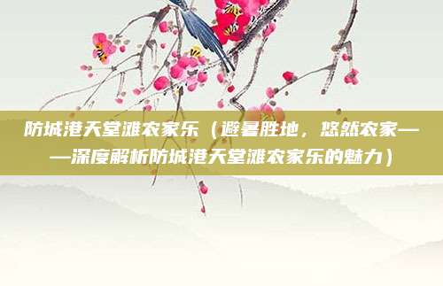 防城港天堂滩农家乐（避暑胜地，悠然农家——深度解析防城港天堂滩农家乐的魅力）