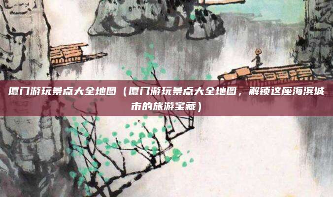 厦门游玩景点大全地图(厦门游玩景点大全地图,解锁这座海滨城市的旅游宝藏)