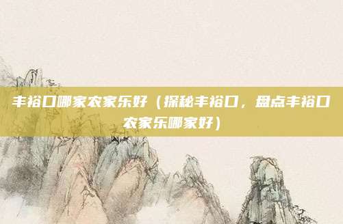 丰裕口哪家农家乐好(探秘丰裕口,盘点丰裕口农家乐哪家好)