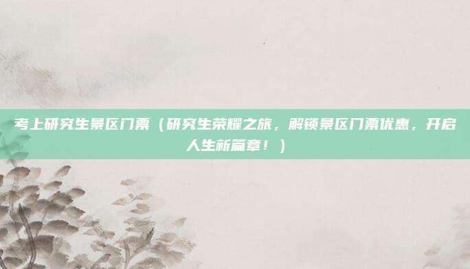 考上研究生景区门票(研究生荣耀之旅,解锁景区门票优惠,开启人生新篇章!)