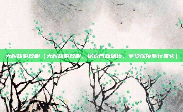 大峪旅游攻略(大峪旅游攻略,探索自然秘境,享受深度旅行体验)