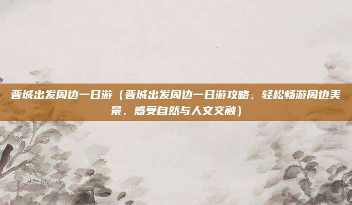 晋城出发周边一日游(晋城出发周边一日游攻略,轻松畅游周边美景,感受自然与人文交融)