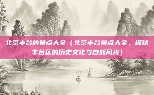 北京丰台的景点大全（北京丰台景点大全，探秘丰台区的历史文化与自然风光）