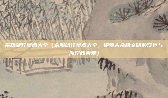 希腊旅行景点大全（希腊旅行景点大全，探索古希腊文明的奇迹与海岸线美景）