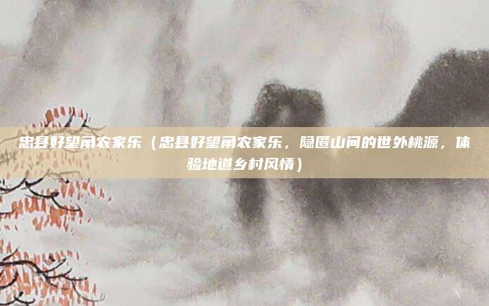 忠县好望角农家乐(忠县好望角农家乐,隐匿山间的世外桃源,体验地道乡村风情)