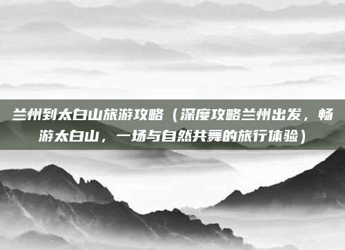 兰州到太白山旅游攻略(深度攻略兰州出发,畅游太白山,一场与自然共舞的旅行体验)