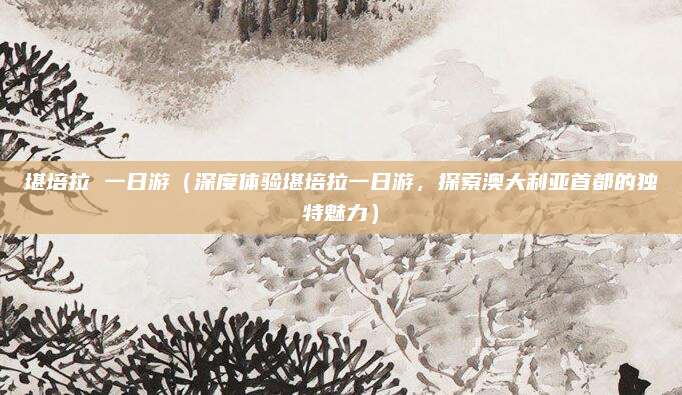 堪培拉 一日游(深度体验堪培拉一日游,探索澳大利亚首都的独特魅力)