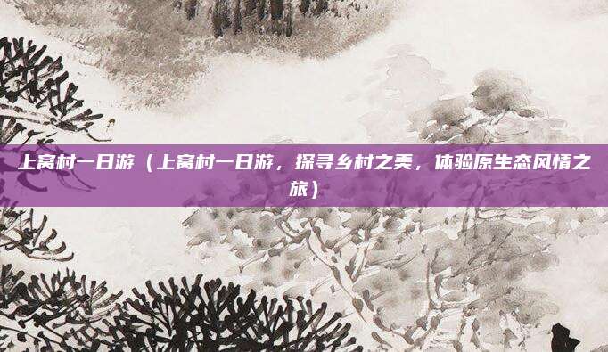 上窝村一日游(上窝村一日游,探寻乡村之美,体验原生态风情之旅)