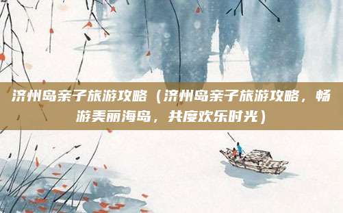 济州岛亲子旅游攻略（济州岛亲子旅游攻略，畅游美丽海岛，共度欢乐时光）