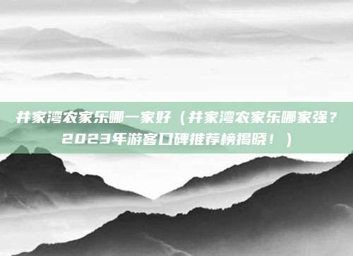 井家湾农家乐哪一家好（井家湾农家乐哪家强？2023年游客口碑推荐榜揭晓！）