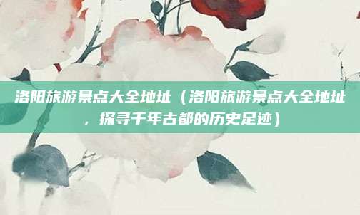 洛阳旅游景点大全地址（洛阳旅游景点大全地址，探寻千年古都的历史足迹）
