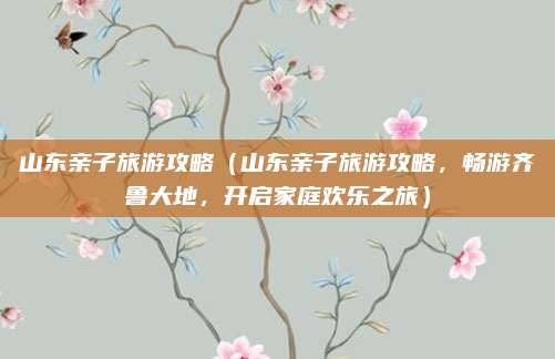 山东亲子旅游攻略(山东亲子旅游攻略,畅游齐鲁大地,开启家庭欢乐之旅)
