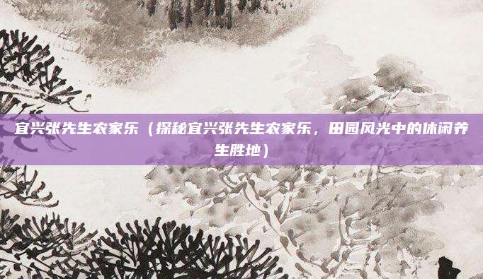 宜兴张先生农家乐(探秘宜兴张先生农家乐,田园风光中的休闲养生胜地)