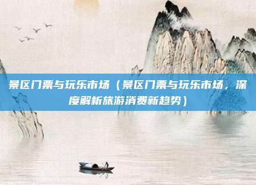 景区门票与玩乐市场（景区门票与玩乐市场，深度解析旅游消费新趋势）