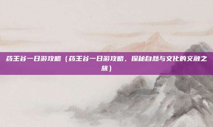 药王谷一日游攻略(药王谷一日游攻略,探秘自然与文化的交融之旅)