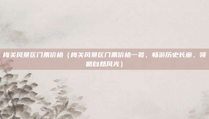 梅关风景区门票价格（梅关风景区门票价格一览，畅游历史长廊，领略自然风光）
