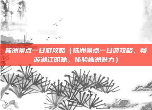株洲景点一日游攻略(株洲景点一日游攻略,畅游湘江明珠,体验株洲魅力)