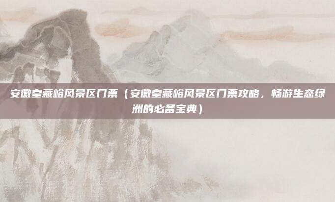 安徽皇藏峪风景区门票(安徽皇藏峪风景区门票攻略,畅游生态绿洲的必备宝典)