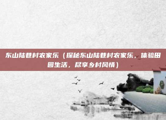 东山陆巷村农家乐（探秘东山陆巷村农家乐，体验田园生活，尽享乡村风情）