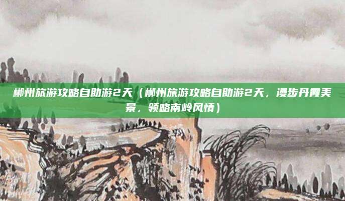 郴州旅游攻略自助游2天(郴州旅游攻略自助游2天,漫步丹霞美景,领略南岭风情)
