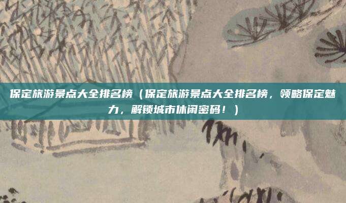 保定旅游景点大全排名榜(保定旅游景点大全排名榜,领略保定魅力,解锁城市休闲密码!)