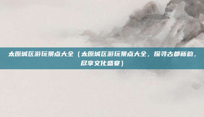 太原城区游玩景点大全(太原城区游玩景点大全,探寻古都新韵,尽享文化盛宴)