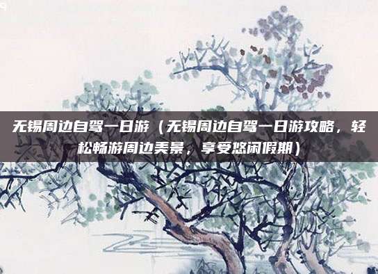 无锡周边自驾一日游(无锡周边自驾一日游攻略,轻松畅游周边美景,享受悠闲假期)