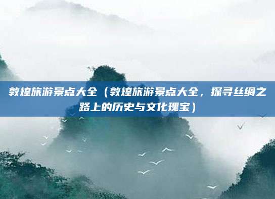 敦煌旅游景点大全(敦煌旅游景点大全,探寻丝绸之路上的历史与文化瑰宝)