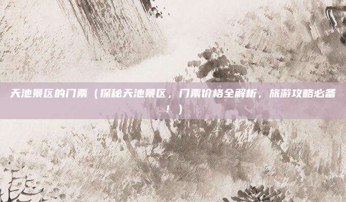 天池景区的门票（探秘天池景区，门票价格全解析，旅游攻略必备！）