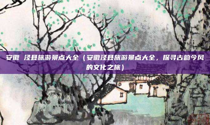 安徽 泾县旅游景点大全(安徽泾县旅游景点大全,探寻古韵今风的文化之旅)