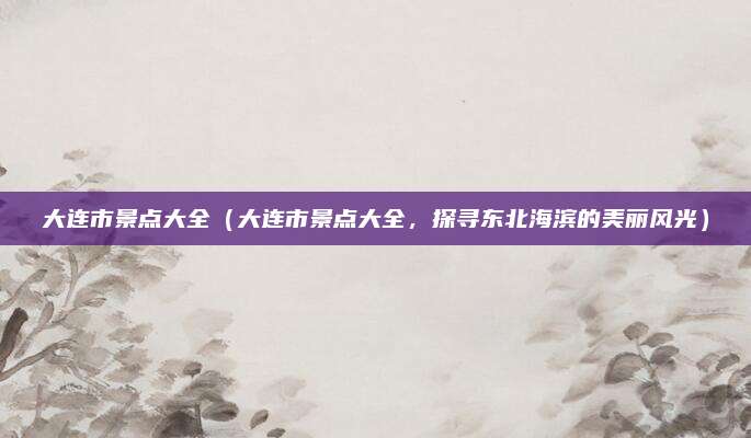 大连市景点大全(大连市景点大全,探寻东北海滨的美丽风光)