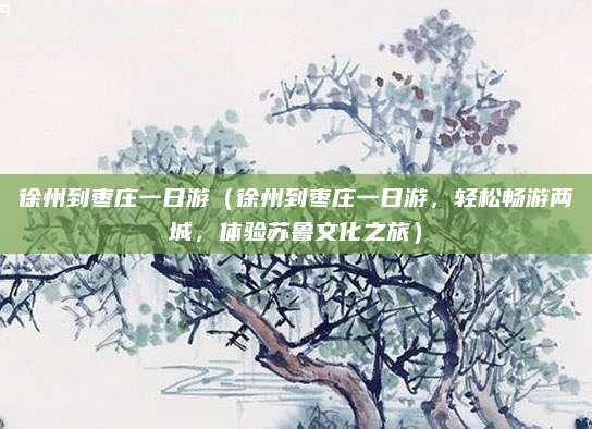徐州到枣庄一日游(徐州到枣庄一日游,轻松畅游两城,体验苏鲁文化之旅)
