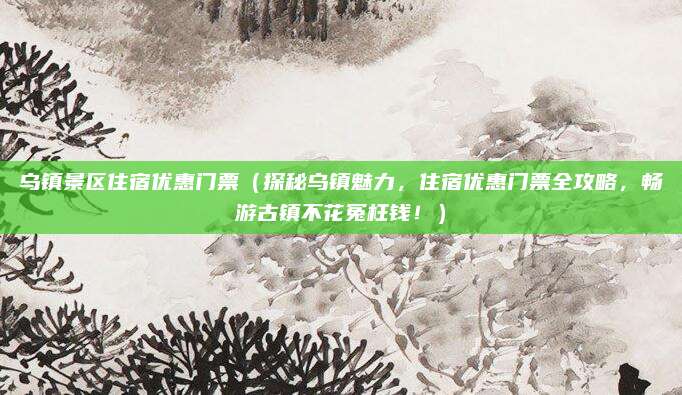 乌镇景区住宿优惠门票（探秘乌镇魅力，住宿优惠门票全攻略，畅游古镇不花冤枉钱！）