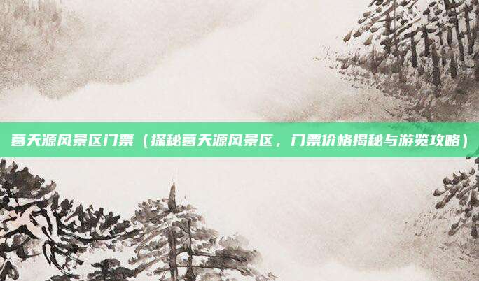 葛天源风景区门票（探秘葛天源风景区，门票价格揭秘与游览攻略）