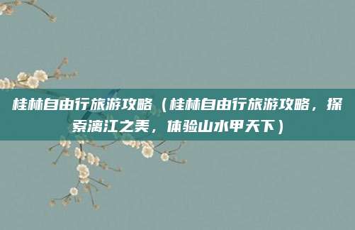 桂林自由行旅游攻略(桂林自由行旅游攻略,探索漓江之美,体验山水甲天下)