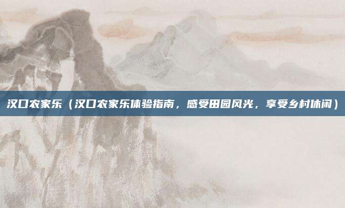 汉口农家乐(汉口农家乐体验指南,感受田园风光,享受乡村休闲)