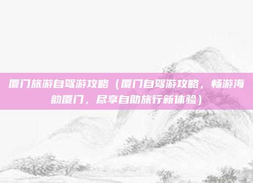 厦门旅游自驾游攻略（厦门自驾游攻略，畅游海韵厦门，尽享自助旅行新体验）
