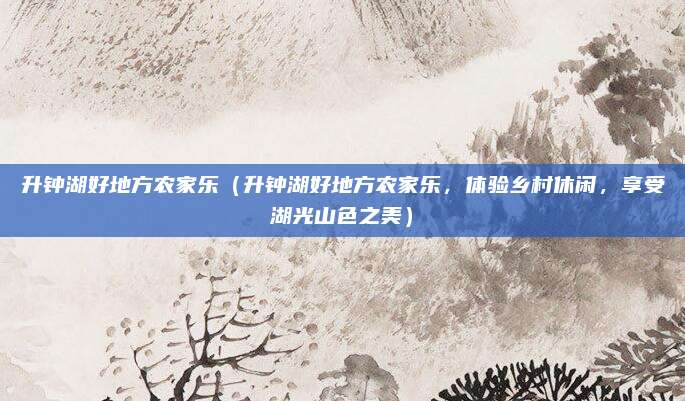 升钟湖好地方农家乐（升钟湖好地方农家乐，体验乡村休闲，享受湖光山色之美）
