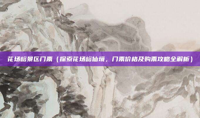 花场峪景区门票(探索花场峪仙境,门票价格及购票攻略全解析)